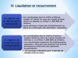 IV. Liquidation et recouvrement
• les contribuables dont le chiffre d’affaires
taxable HT réalisé au cours de l’année écoulée
atteint ou dépasse un million (1.000.000) de
dirhams;
• toute personne n’ayant pas d’établissement au
Maroc et y effectuant des opérations imposables.
le régime de
la déclaration
mensuelle
• les contribuables dont le chiffre d’affaires
taxable réalisé au cours de l’année écoulée est
inférieur à un million (1.000.000) de dirhams;
• -les contribuables exploitant des établissements
saisonniers, ainsi que ceux exerçant une activité
périodique ou effectuant des opérations
occasionnelles;
• - les nouveaux redevables pour la période de
l’année civile en cours.
le régime de
la déclaration
trimestrielle
 
