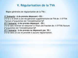 V. Régularisation de la TVA
Règles générales de régularisation de la TVA :
1er Scénario : ∆ du prorata dépassant +5% :
L’E/se a le droit à une récupération supplémentaire de TVA de :1/5*TVA
/facture d’acquisition de l’immobilisation*∆P
2ème Scénario : ∆ du prorata dépassant -5% :
L’E/se doit reverser et retourner à l’Etat une fraction de :1/5*TVA/facture
d’acquisition de l’immobilisation*∆P
3ème Scénario : ∆ du prorata ne dépassant pas 5% :
L’E/se dans ce cas ne procède à aucune régularisation.
 