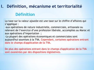 I. Définition, mécanisme et territorialité
La taxe sur la valeur ajoutée est une taxe sur le chiffre d’affaires qui
s’applique :
-aux opérations de nature industrielle, commerciale, artisanale ou
relevant de l’exercice d’une profession libérale, accomplies au Maroc et
aux opérations d’importation ;
-La plupart des opérations économiques et commerciales sont
aujourd'hui soumises à la TVA. Cependant, certaines opérations entrant
dans le champs d'application de la TVA.
De plus des opérations entrant dans le champs d'application de la TVA
sont exonérées par des dispositions législatives.
Définition
 