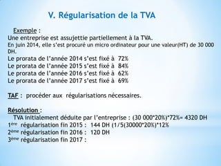 V. Régularisation de la TVA
Exemple :
Une entreprise est assujettie partiellement à la TVA.
En juin 2014, elle s’est procuré un micro ordinateur pour une valeur(HT) de 30 000
DH.
Le prorata de l’année 2014 s’est fixé à 72%
Le prorata de l’année 2015 s’est fixé à 84%
Le prorata de l’année 2016 s’est fixé à 62%
Le prorata de l’année 2017 s’est fixé à 69%
TAF : procéder aux régularisations nécessaires.
Résolution :
TVA initialement déduite par l’entreprise : (30 000*20%)*72%= 4320 DH
1ère régularisation fin 2015 : 144 DH (1/5(30000*20%)*12%
2ème régularisation fin 2016 : 120 DH
3ème régularisation fin 2017 :
 