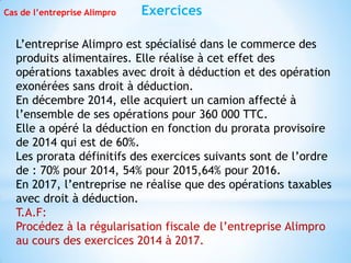 Exercices
Cas de l’entreprise Alimpro
L’entreprise Alimpro est spécialisé dans le commerce des
produits alimentaires. Elle réalise à cet effet des
opérations taxables avec droit à déduction et des opération
exonérées sans droit à déduction.
En décembre 2014, elle acquiert un camion affecté à
l’ensemble de ses opérations pour 360 000 TTC.
Elle a opéré la déduction en fonction du prorata provisoire
de 2014 qui est de 60%.
Les prorata définitifs des exercices suivants sont de l’ordre
de : 70% pour 2014, 54% pour 2015,64% pour 2016.
En 2017, l’entreprise ne réalise que des opérations taxables
avec droit à déduction.
T.A.F:
Procédez à la régularisation fiscale de l’entreprise Alimpro
au cours des exercices 2014 à 2017.
 