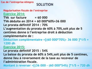 SOLUTION
Cas de l’entreprise Alimpro
Régularisation fiscale de l’entreprise
Exercice 2014:
TVA sur facture = 60 000
TVA déduite en 2014 = 60 000*60%=36 000
Le prorata définitif 2014 : 70%
L’augmentation du prorata de 60% à 70%,soit plus de 5
centimes donne à l’entreprise droit à déduction
complémentaire de :
Déduction complémentaire =[(60 000*70%)- 36 000 ]*1/5 =
1200 dh
Exercice 2015:
Le prorata définitif 2015 : 54%
La baisse du prorata de 60% à 54%,soit plus de 5 centimes,
donne lieu à reversement de la taxe au receveur de
l’administration fiscale.
Montant à reverser =[(36 000 – (60 000*54%) ]*1/5 = 720 dh
 
