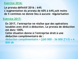 Le prorata définitif 2016 : 64%
L’augmentation du prorata de 60% à 64%,soit moins
de 5 centimes ne donne lieu à aucune régularisation
Exercice 2016:
Exercice 2017:
En 2017, l’entreprise ne réalise que des opérations
taxables avec droit à déduction. Le prorata de déduction
est donc 100%.
Cette situation donne à l’entreprise droit à une
déduction complémentaire de :
déduction complémentaire = [(60 000 - 36 000 ]*1/5 = 4
800 dh
 