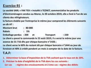 Exercice 01 :
La société SARL « FAX TEX » installé à TEZNET, commercialise les produits
d’électroménagers vendus au Maroc, le 20 octobre 2019, elle a livré à l’un de ses
clients des réfrigérateurs.
la facture établie par l’entreprise le même jour comprend les éléments suivants
en dh HT :
Montant brut : 80 000
Rabais : 5%
Emballage perdus : 200 et Transport : 230
Le client a passé la commande le 23 août 2019, il a versé le même jour une
avance de 31 716 dhs par chèque bancaire n°1426 ;
Le client verse le 60% du restant dû par chèque bancaire n°1444 au jour de
livraison et 40% à crédit pendent un mois à compter de la date de la facture.
T.A.F:
1. Déterminer la base d’imposition de la TVA sachant que le taux est de 20%.
2. Préciser la date d’exigibilité de la TVA dans les cas suivants :
1er cas : régime des encaissements et 2 ème cas : régime des débits
 