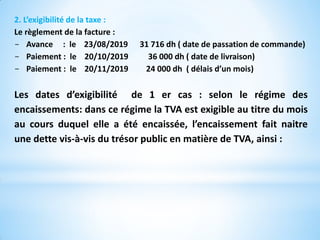 2. L’exigibilité de la taxe :
Le règlement de la facture :
- Avance : le 23/08/2019 31 716 dh ( date de passation de commande)
- Paiement : le 20/10/2019 36 000 dh ( date de livraison)
- Paiement : le 20/11/2019 24 000 dh ( délais d’un mois)
Les dates d’exigibilité de 1 er cas : selon le régime des
encaissements: dans ce régime la TVA est exigible au titre du mois
au cours duquel elle a été encaissée, l’encaissement fait naitre
une dette vis-à-vis du trésor public en matière de TVA, ainsi :
 