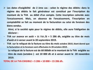  Les dates d’exigibilité de 2 ème cas : selon le régime des débits: dans le
régime des débits le fait générateur est constitué par l’inscription du
montant de la TVA au débit d’un compte. Cette inscription coïncide avec
l’encaissement. Mais, en absence de l’encaissement, l’inscription en
comptabilité se fait au moment de la facturation ou celui de livraison des
biens vendus.
Ainsi, si la société opte pour le régime de débits, elle aura l’obligation de
déclarer :
- TVA sur avance en août = 31 716 /6 = 5 286 dh, exigible au titre de mois
d’août et à verser avant le 20 septembre 2019.
- TVA sur le reliquat de la facture au titre du mois octobre 2019, étant donné que
la facturation et la livraison sont effectuées le 20 octobre 2019 .
Le reliquat de la facture est de 60 000dh et le montant de la TVA exigible au
titre de mois (octobre ) est 10 000 dh et à verser avant le 20 novembre
2019.
TOTAL DE LA TVA EXIGIBLE = 5 286 + 10 000 = 15 286 dh.
 