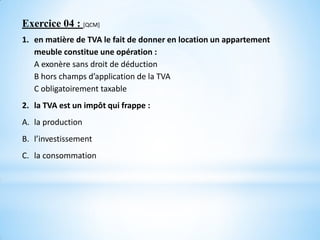 Exercice 04 : [QCM]
1. en matière de TVA le fait de donner en location un appartement
meuble constitue une opération :
A exonère sans droit de déduction
B hors champs d’application de la TVA
C obligatoirement taxable
2. la TVA est un impôt qui frappe :
A. la production
B. l’investissement
C. la consommation
 