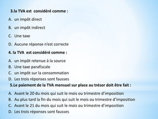 3.la TVA est considéré comme :
A. un impôt direct
B. un impôt indirect
C. Une taxe
D. Aucune réponse n’est correcte
4. la TVA est considéré comme :
A. un impôt retenue à la source
B. Une taxe parafiscale
C. un impôt sur la consommation
D. Les trois réponses sont fausses
5.Le paiement de la TVA mensuel sur place au trésor doit être fait :
A. Avant le 20 du mois qui suit le mois ou trimestre d’imposition
B. Au plus tard la fin du mois qui suit le mois ou trimestre d’imposition
C. Avant le 21 du mois qui suit le mois ou trimestre d’imposition
D. Les trois réponses sont fausses
 