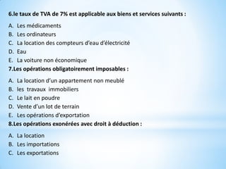 6.le taux de TVA de 7% est applicable aux biens et services suivants :
A. Les médicaments
B. Les ordinateurs
C. La location des compteurs d’eau d’électricité
D. Eau
E. La voiture non économique
7.Les opérations obligatoirement imposables :
A. La location d’un appartement non meublé
B. les travaux immobiliers
C. Le lait en poudre
D. Vente d’un lot de terrain
E. Les opérations d’exportation
8.Les opérations exonérées avec droit à déduction :
A. La location
B. Les importations
C. Les exportations
 