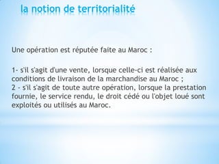 la notion de territorialité
Une opération est réputée faite au Maroc :
1- s'il s'agit d'une vente, lorsque celle-ci est réalisée aux
conditions de livraison de la marchandise au Maroc ;
2 - s'il s'agit de toute autre opération, lorsque la prestation
fournie, le service rendu, le droit cédé ou l'objet loué sont
exploités ou utilisés au Maroc.
 