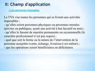 II: Champ d'application
1.Les personnes imposables
La TVA vise toutes les personnes qui se livrent aux activités
imposables :
- qu’elles soient personnes physiques ou personnes morales
(privées ou publiques, ayant une activité à but lucratif ou non) ;
- qu’elles le fassent de manière permanente ou occasionnelle (le
caractère professionnel n’est pas requis) ;
- quel que soit la forme ou la nature de l’intervention de la
personne assujettie (vente, échange, livraison à soi-même) ;
- que les opérations soient bénéficiaires ou déficitaires.
 