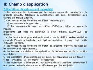 2.Opérations obligatoirement imposables
1- les ventes et les livraisons par les entrepreneurs de manufacture de
produits extraits, fabriqués ou conditionnés par eux, directement ou à
travers un travail à façon.
2 - les ventes et les livraisons en l’état réalisées par :
a) les commerçants grossistes ;
b) les commerçants dont le chiffre d’affaires réalisé au cours de
l’année
précédente est égal ou supérieur à deux millions (2.000 .000) de
dirhams.
c) les fabricants et prestataires de service dont le chiffre taxables réalisé au
cours de l’année précédente est égal ou supérieur à cinq cent mille
(500.000) dirhams.
3 - les ventes et les livraisons en l’état de produits importés réalisées par
les commerçants importateurs ;
4 - les travaux immobiliers, les opérations de lotissement et de promotion
immobilière ;
5 - les opérations d’installation ou de pose, de réparation ou de façon ;
6- les livraisons à soi-même d’opérations;
7 - les opérations d’échange et les cessions de marchandises corrélatives à
une vente de fonds de commerce effectuées par les assujettis;
II: Champ d'application
 
