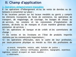 II: Champ d'application
2. Opérations obligatoirement imposables
8 - les opérations d’hébergement et/ou de vente de denrées ou de
boissons à consommer sur place ;
9- les locations portant sur les locaux meublés ou garnis y compris
les éléments incorporels du fonds de commerce, les opérations de
transport, de magasinage, de courtage, les louages de choses ou
de services, les cessions et les concessions d’exploitation de
brevets, de droits ou de marques et d’une manière générale toute
prestation de services ;
10 - les opérations de banque et de crédit et les commissions de
change ;
11- les ventes et les livraisons en l’état de produits importés
réalisées par les commerçants importateurs ;
12 - les opérations effectuées, dans le cadre de leur profession,
par toute personne physique ou morale au titre des professions de
:
a) avocat, interprète, notaire, adel, huissier de justice ;
b) architecte, métreur -vérificateur, géomètre, topographe, arpenteur,
ingénieur, conseil et expert en toute matière ;
c) vétérinaire.
 