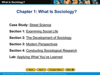 What Is Sociology?
Original Content Copyright © Holt McDougal. Additions and changes to the original content are the responsibility of the instructor.
Chapter 1: What Is Sociology?
Case Study: Street Science
Section 1: Examining Social Life
Section 2: The Development of Sociology
Section 3: Modern Perspectives
Section 4: Conducting Sociological Research
Lab: Applying What You’ve Learned
 