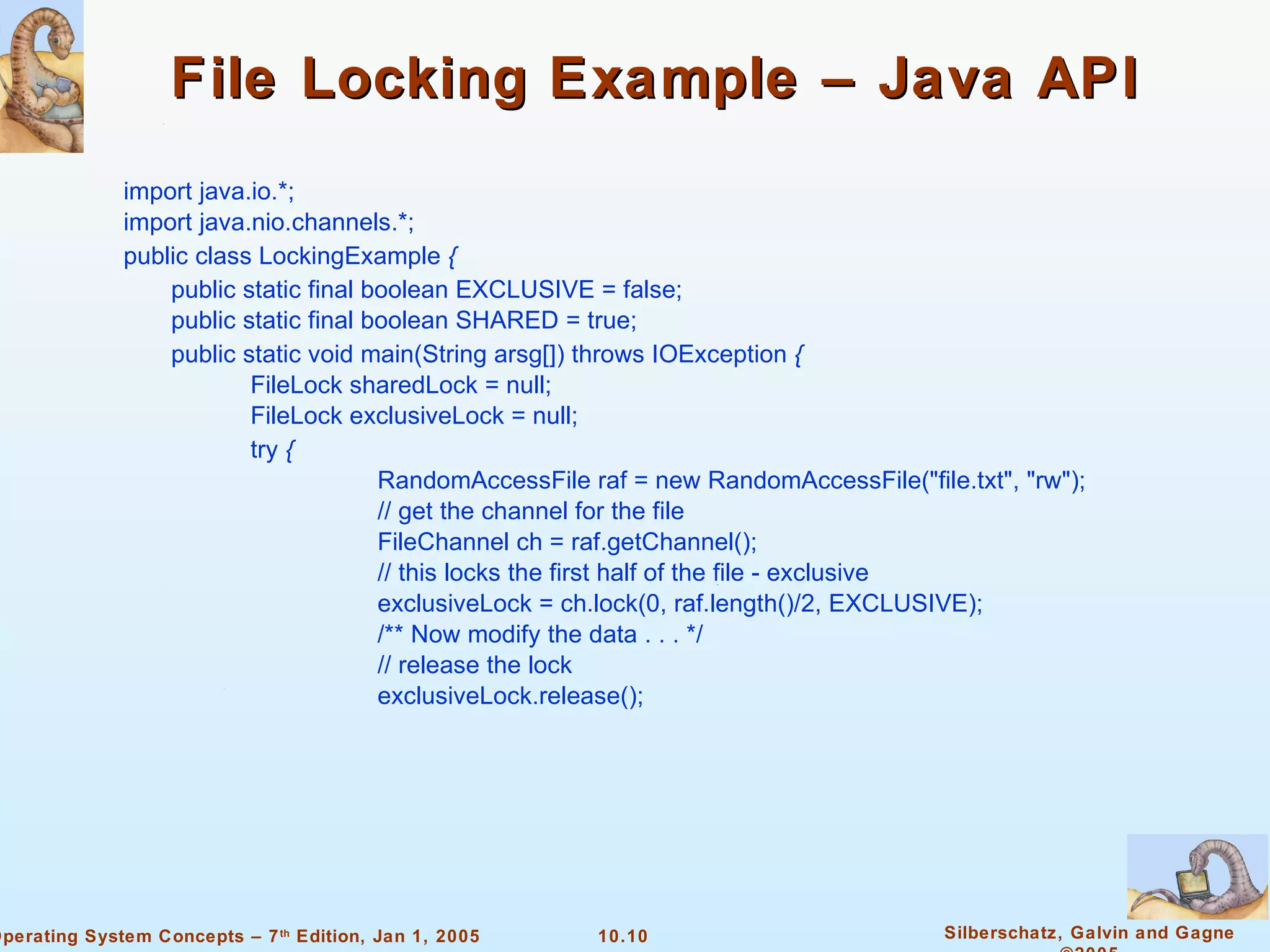 File Locking Example – Java API import java.io.*; import java.nio.channels.*; public class LockingExample  {  public static final boolean EXCLUSIVE = false; public static final boolean SHARED = true; public static void main(String arsg[]) throws IOException  {  FileLock sharedLock = null; FileLock exclusiveLock = null; try  {  RandomAccessFile raf = new RandomAccessFile(&quot;file.txt&quot;, &quot;rw&quot;); // get the channel for the file FileChannel ch = raf.getChannel(); // this locks the first half of the file - exclusive exclusiveLock = ch.lock(0, raf.length()/2, EXCLUSIVE); /** Now modify the data . . . */ // release the lock exclusiveLock.release(); 