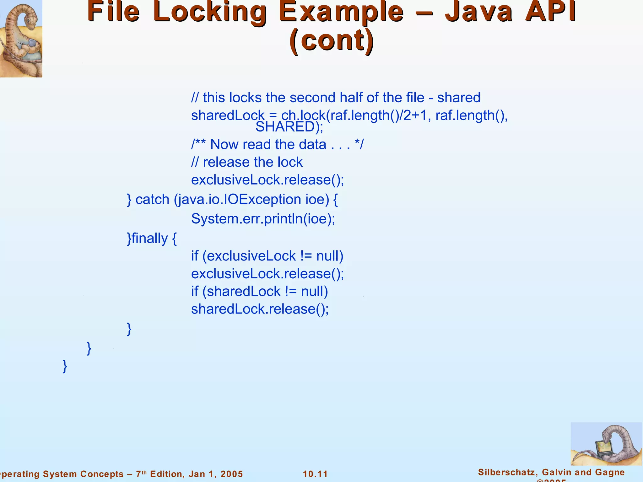File Locking Example – Java API (cont) // this locks the second half of the file - shared sharedLock = ch.lock(raf.length()/2+1, raf.length(),  SHARED); /** Now read the data . . . */ // release the lock exclusiveLock.release(); }   catch (java.io.IOException ioe) {   System.err.println(ioe); }finally {   if (exclusiveLock != null) exclusiveLock.release(); if (sharedLock != null) sharedLock.release(); } } } 