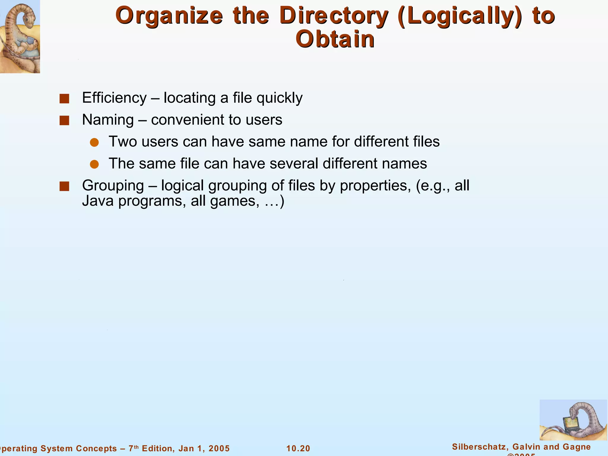 Organize the Directory (Logically) to Obtain Efficiency – locating a file quickly Naming – convenient to users Two users can have same name for different files The same file can have several different names Grouping – logical grouping of files by properties, (e.g., all Java programs, all games, …) 