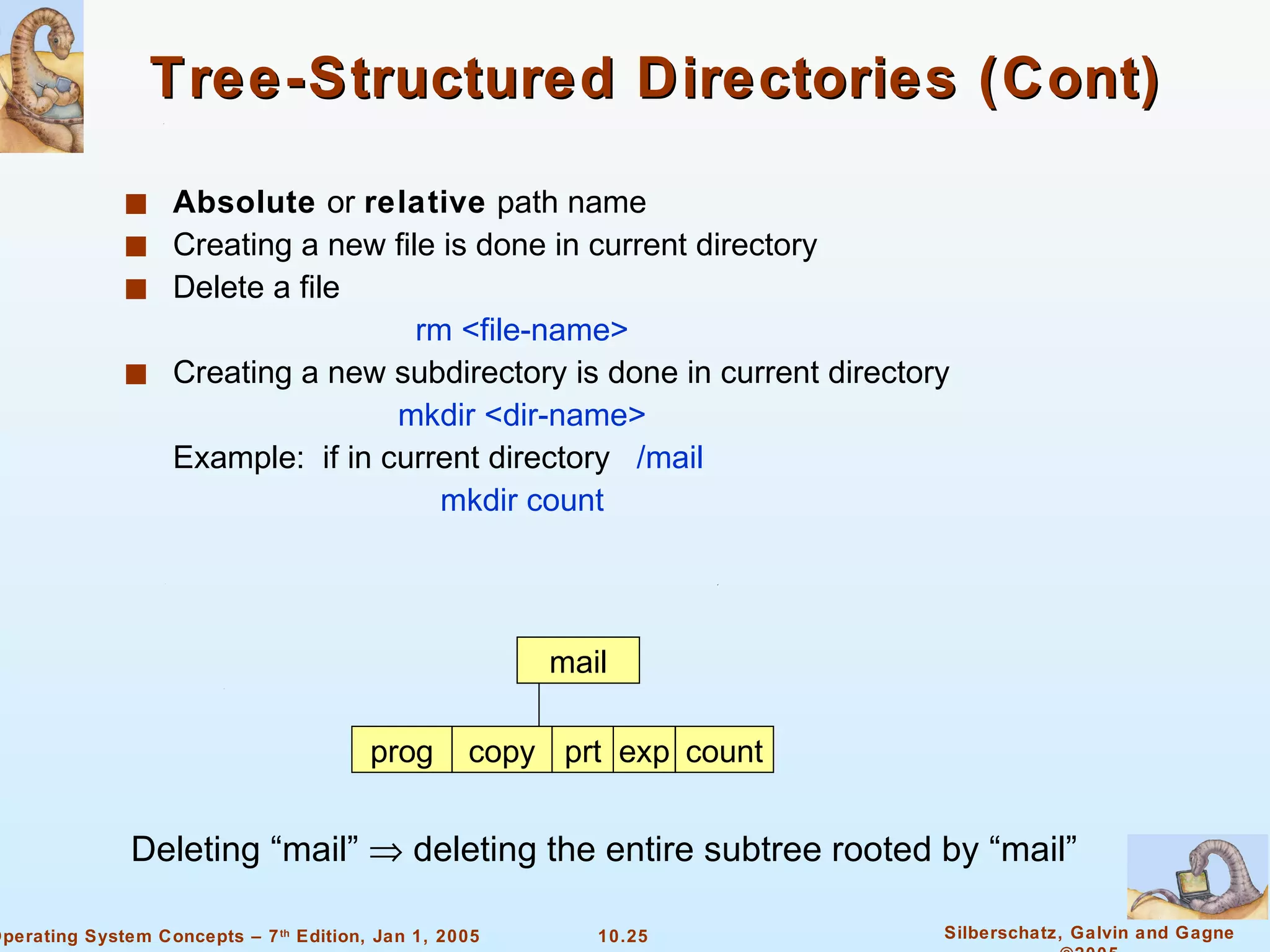 Tree-Structured Directories (Cont) Absolute  or  relative  path name Creating a new file is done in current directory Delete a file rm <file-name> Creating a new subdirectory is done in current directory mkdir <dir-name> Example:  if in current directory  /mail mkdir count mail prog copy prt exp count Deleting “mail”    deleting the entire subtree rooted by “mail” 