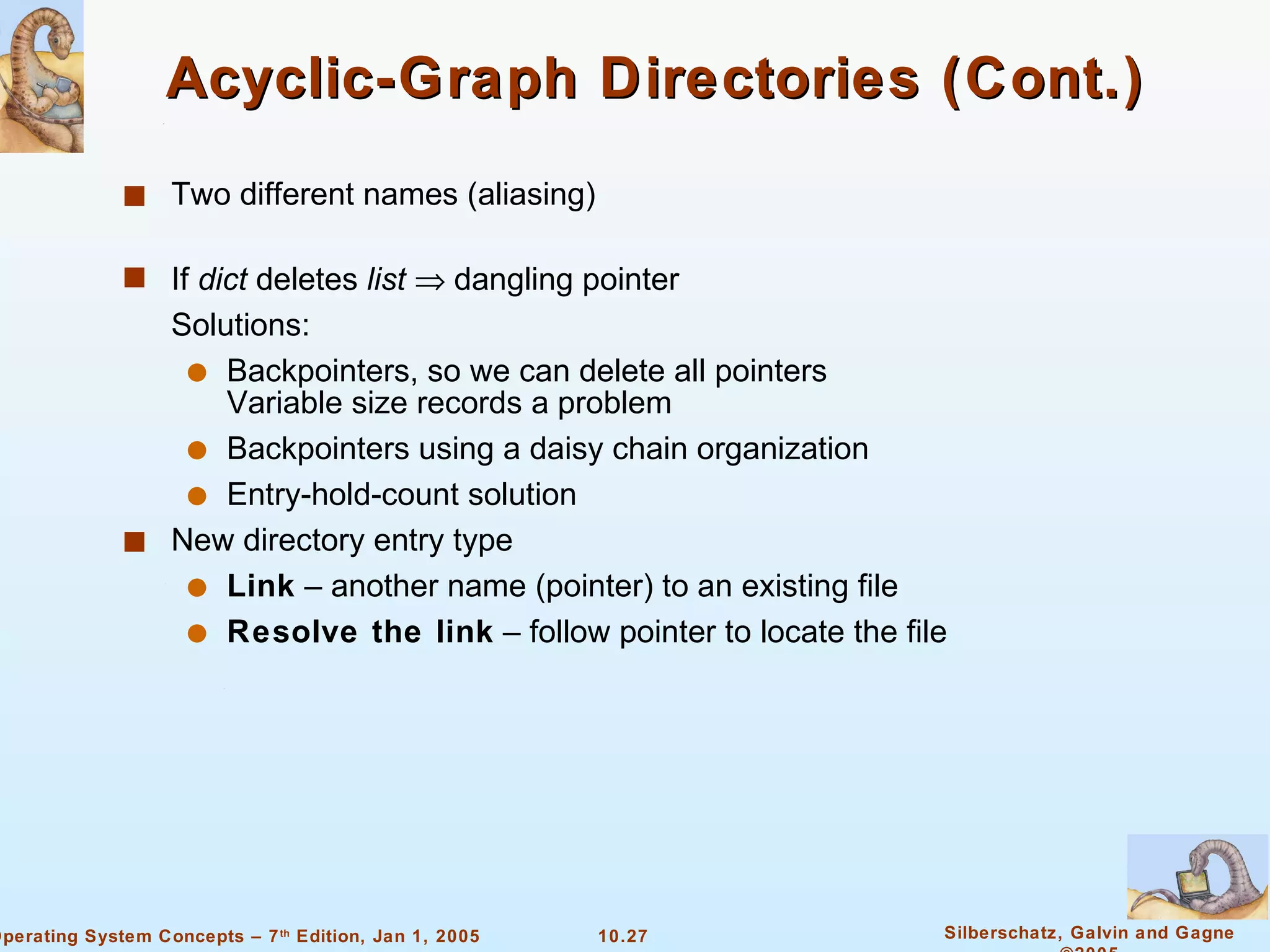 Acyclic-Graph Directories (Cont.) Two different names (aliasing) If  dict  deletes  list     dangling pointer Solutions: Backpointers, so we can delete all pointers Variable size records a problem Backpointers using a daisy chain organization Entry-hold-count solution New directory entry type Link  – another name (pointer) to an existing file Resolve the link  – follow pointer to locate the file 