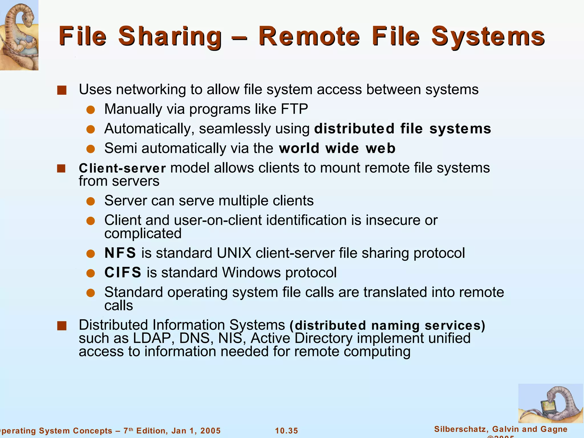 File Sharing – Remote File Systems Uses networking to allow file system access between systems Manually via programs like FTP Automatically, seamlessly using  distributed file systems Semi automatically via the   world wide web Client-server  model allows clients to mount remote file systems from servers Server can serve multiple clients Client and user-on-client identification is insecure or complicated NFS  is standard UNIX client-server file sharing protocol CIFS  is standard Windows protocol Standard operating system file calls are translated into remote calls Distributed Information Systems  (distributed naming services)  such as LDAP, DNS, NIS, Active Directory implement unified access to information needed for remote computing 