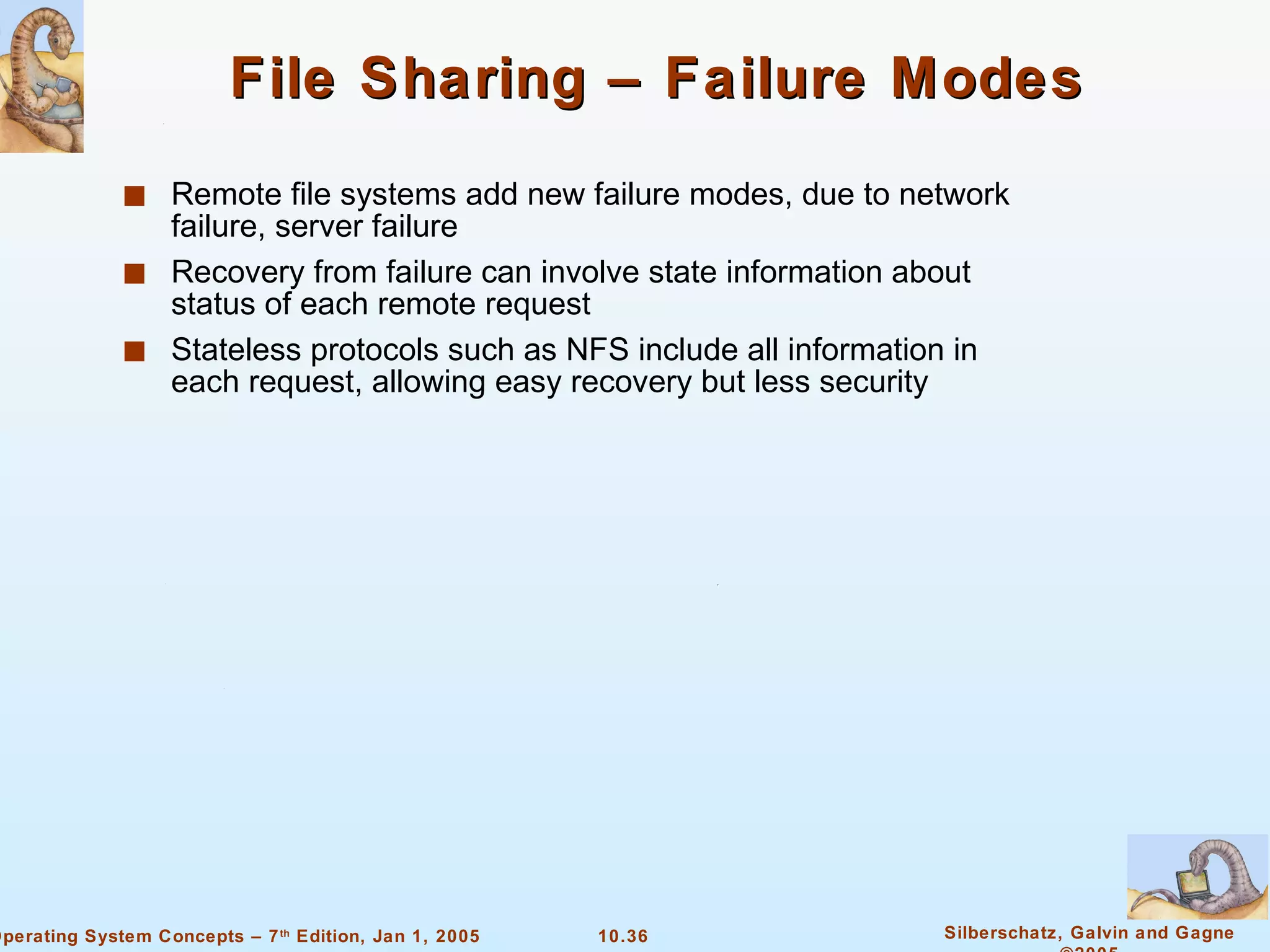 File Sharing – Failure Modes Remote file systems add new failure modes, due to network failure, server failure Recovery from failure can involve state information about status of each remote request Stateless protocols such as NFS include all information in each request, allowing easy recovery but less security 