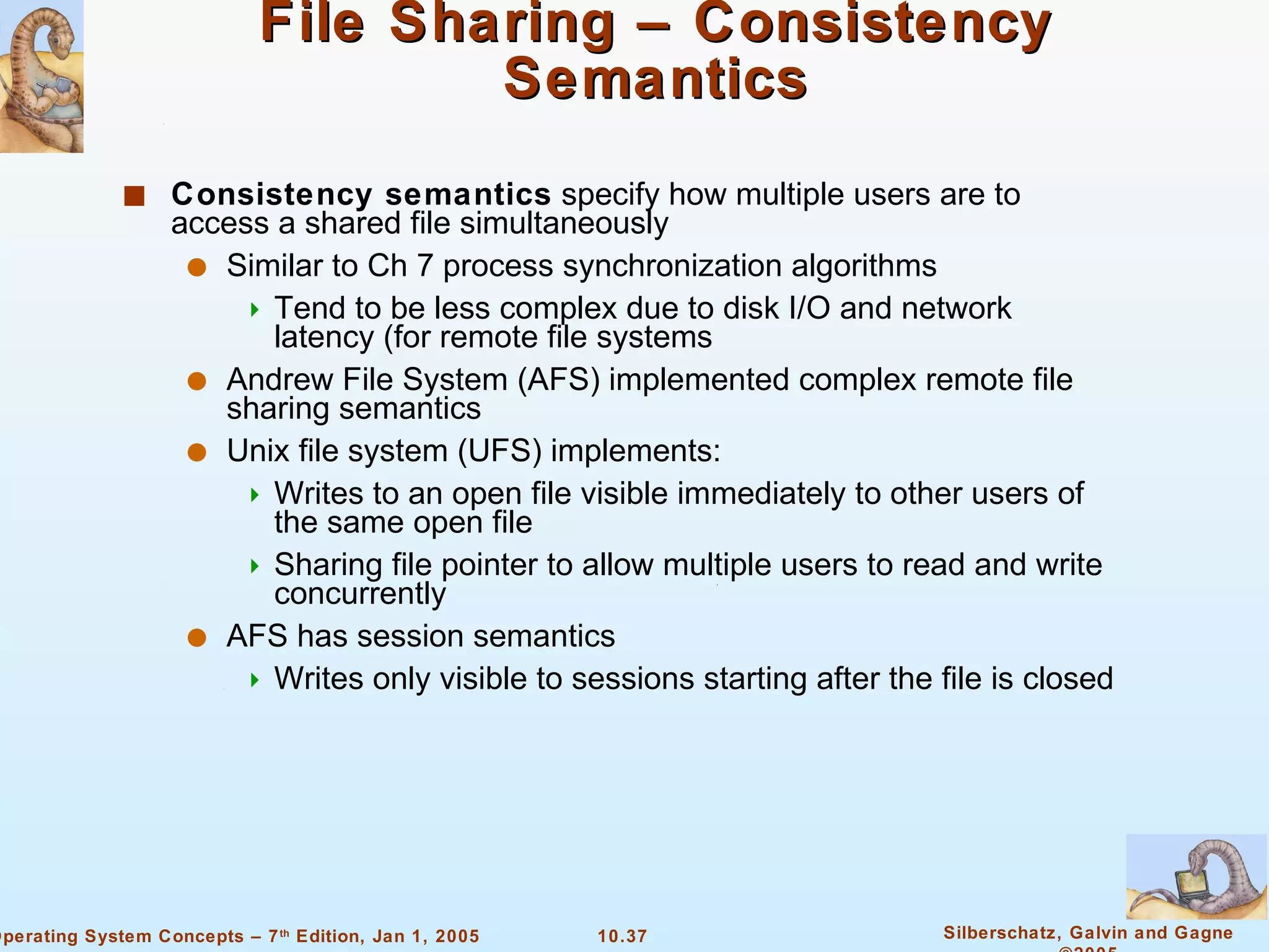 File Sharing – Consistency Semantics Consistency semantics  specify how multiple users are to access a shared file simultaneously Similar to Ch 7 process synchronization algorithms Tend to be less complex due to disk I/O and network latency (for remote file systems Andrew File System (AFS) implemented complex remote file sharing semantics Unix file system (UFS) implements: Writes to an open file visible immediately to other users of the same open file Sharing file pointer to allow multiple users to read and write concurrently AFS has session semantics Writes only visible to sessions starting after the file is closed 