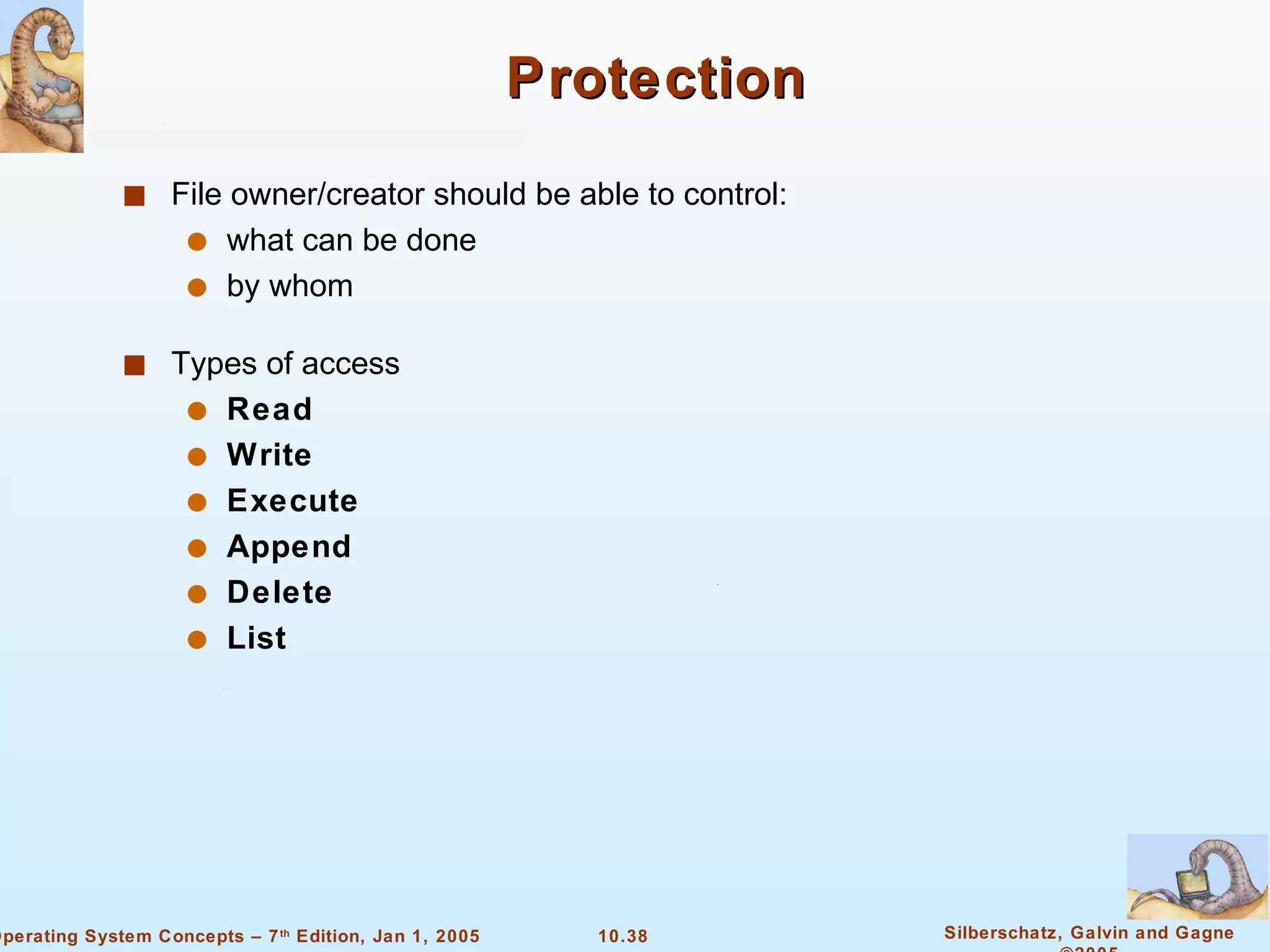 Protection File owner/creator should be able to control: what can be done by whom Types of access Read Write Execute Append Delete List 