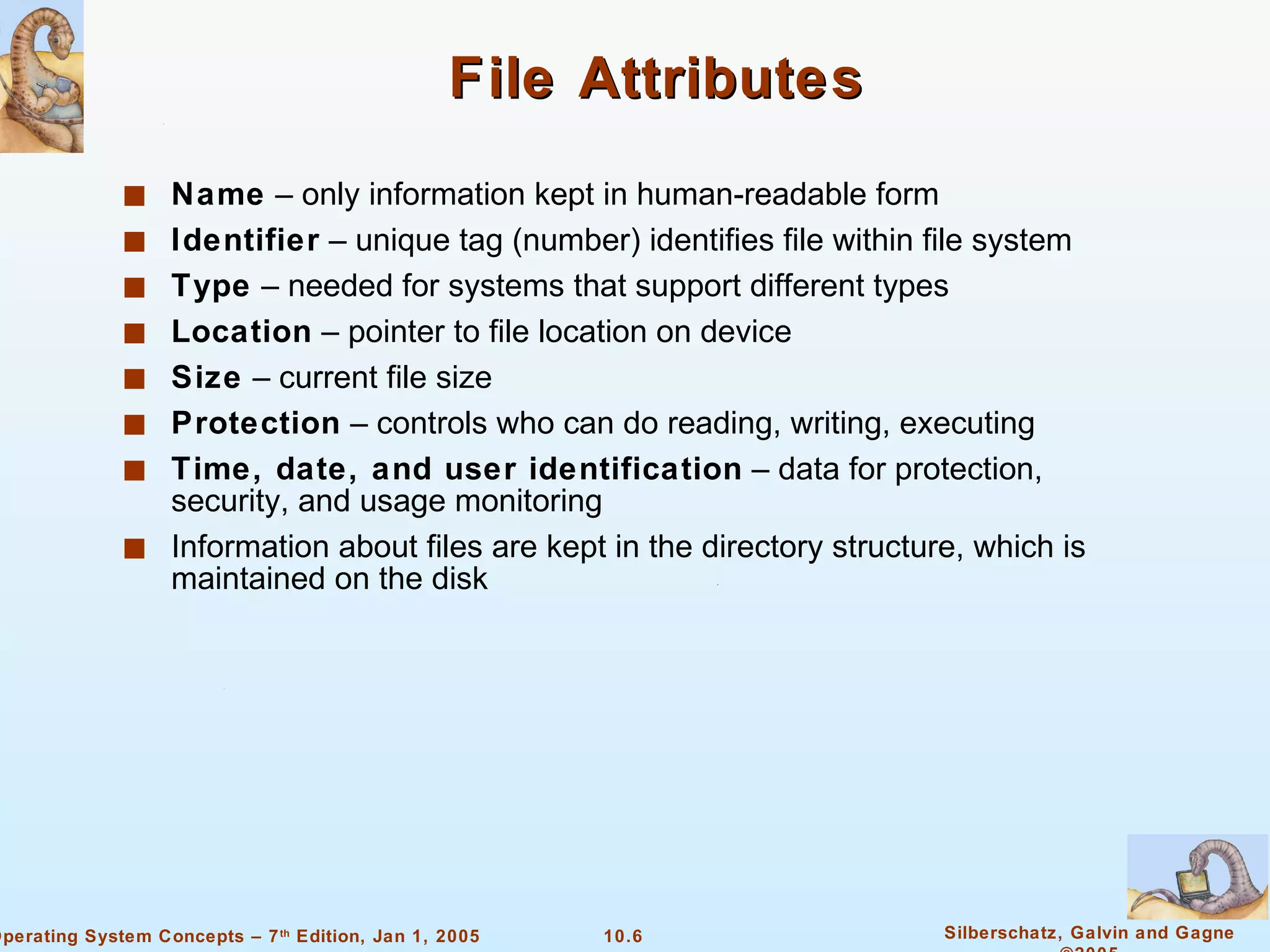 File Attributes Name  – only information kept in human-readable form Identifier  – unique tag (number) identifies file within file system Type  – needed for systems that support different types Location  – pointer to file location on device Size  – current file size Protection  – controls who can do reading, writing, executing Time, date, and user identification  – data for protection, security, and usage monitoring Information about files are kept in the directory structure, which is maintained on the disk 