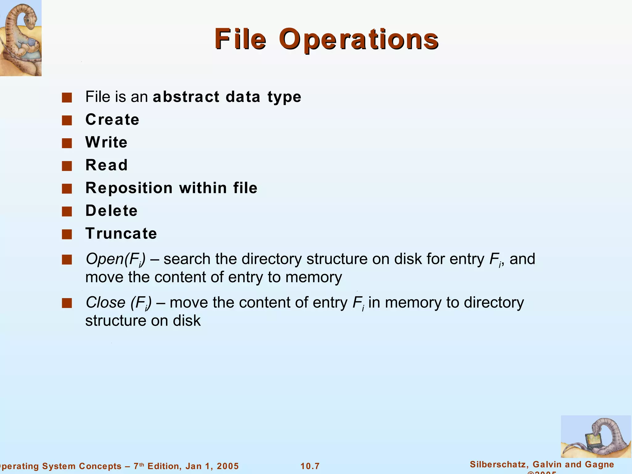 File Operations File is an  abstract data type Create Write Read Reposition within file Delete Truncate Open(F i )  – search the directory structure on disk for entry  F i , and move the content of entry to memory Close (F i )  – move the content of entry  F i  in memory to directory structure on disk 