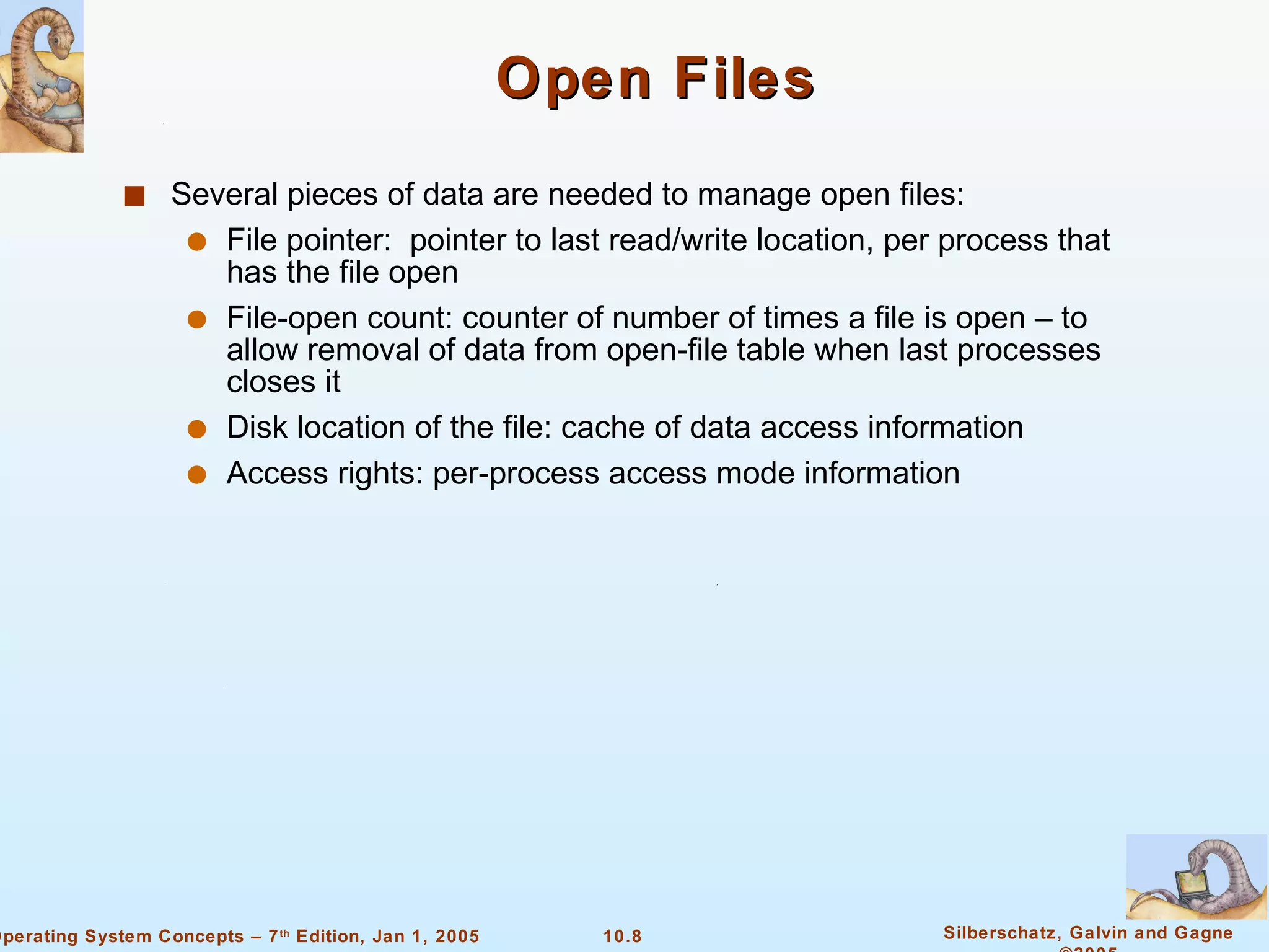 Open Files Several pieces of data are needed to manage open files: File pointer:  pointer to last read/write location, per process that has the file open File-open count: counter of number of times a file is open – to allow removal of data from open-file table when last processes closes it Disk location of the file: cache of data access information Access rights: per-process access mode information 