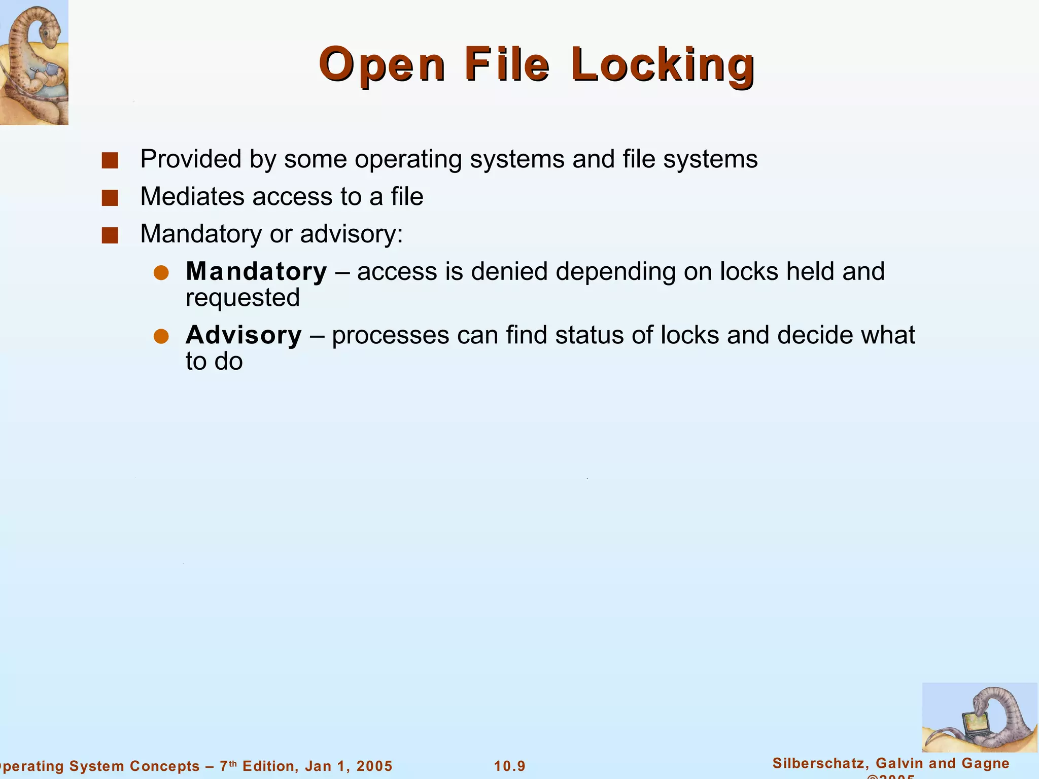 Open File Locking Provided by some operating systems and file systems Mediates access to a file Mandatory or advisory: Mandatory  – access is denied depending on locks held and requested Advisory  – processes can find status of locks and decide what to do 