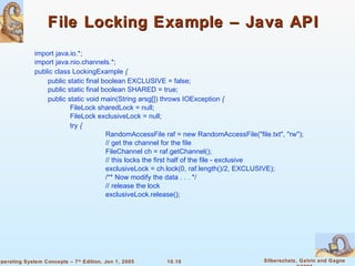 File Locking Example – Java API import java.io.*; import java.nio.channels.*; public class LockingExample  {  public static final boolean EXCLUSIVE = false; public static final boolean SHARED = true; public static void main(String arsg[]) throws IOException  {  FileLock sharedLock = null; FileLock exclusiveLock = null; try  {  RandomAccessFile raf = new RandomAccessFile(&quot;file.txt&quot;, &quot;rw&quot;); // get the channel for the file FileChannel ch = raf.getChannel(); // this locks the first half of the file - exclusive exclusiveLock = ch.lock(0, raf.length()/2, EXCLUSIVE); /** Now modify the data . . . */ // release the lock exclusiveLock.release(); 