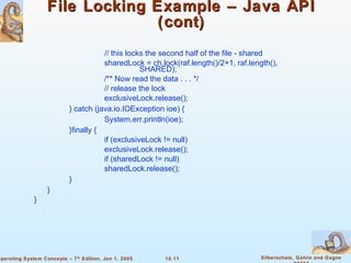 File Locking Example – Java API (cont) // this locks the second half of the file - shared sharedLock = ch.lock(raf.length()/2+1, raf.length(),  SHARED); /** Now read the data . . . */ // release the lock exclusiveLock.release(); }   catch (java.io.IOException ioe) {   System.err.println(ioe); }finally {   if (exclusiveLock != null) exclusiveLock.release(); if (sharedLock != null) sharedLock.release(); } } } 