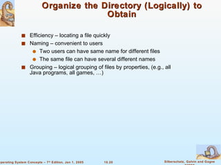 Organize the Directory (Logically) to Obtain Efficiency – locating a file quickly Naming – convenient to users Two users can have same name for different files The same file can have several different names Grouping – logical grouping of files by properties, (e.g., all Java programs, all games, …) 