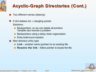 Acyclic-Graph Directories (Cont.) Two different names (aliasing) If  dict  deletes  list     dangling pointer Solutions: Backpointers, so we can delete all pointers Variable size records a problem Backpointers using a daisy chain organization Entry-hold-count solution New directory entry type Link  – another name (pointer) to an existing file Resolve the link  – follow pointer to locate the file 