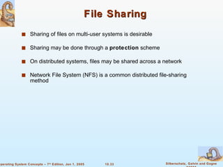 File Sharing Sharing of files on multi-user systems is desirable Sharing may be done through a  protection  scheme On distributed systems, files may be shared across a network Network File System (NFS) is a common distributed file-sharing method 