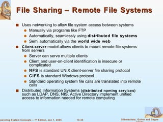 File Sharing – Remote File Systems Uses networking to allow file system access between systems Manually via programs like FTP Automatically, seamlessly using  distributed file systems Semi automatically via the   world wide web Client-server  model allows clients to mount remote file systems from servers Server can serve multiple clients Client and user-on-client identification is insecure or complicated NFS  is standard UNIX client-server file sharing protocol CIFS  is standard Windows protocol Standard operating system file calls are translated into remote calls Distributed Information Systems  (distributed naming services)  such as LDAP, DNS, NIS, Active Directory implement unified access to information needed for remote computing 