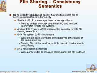 File Sharing – Consistency Semantics Consistency semantics  specify how multiple users are to access a shared file simultaneously Similar to Ch 7 process synchronization algorithms Tend to be less complex due to disk I/O and network latency (for remote file systems Andrew File System (AFS) implemented complex remote file sharing semantics Unix file system (UFS) implements: Writes to an open file visible immediately to other users of the same open file Sharing file pointer to allow multiple users to read and write concurrently AFS has session semantics Writes only visible to sessions starting after the file is closed 