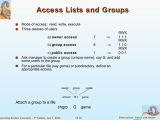 Access Lists and Groups Mode of access:  read, write, execute Three classes of users RWX a)  owner access   7  1 1 1 RWX b)  group access   6    1 1 0 RWX c)  public access 1    0 0 1 Ask manager to create a group (unique name), say G, and add some users to the group. For a particular file (say  game ) or subdirectory, define an appropriate access. owner group public chmod 761 game Attach a group to a file   chgrp  G  game 