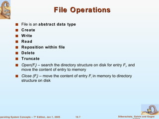 File Operations File is an  abstract data type Create Write Read Reposition within file Delete Truncate Open(F i )  – search the directory structure on disk for entry  F i , and move the content of entry to memory Close (F i )  – move the content of entry  F i  in memory to directory structure on disk 
