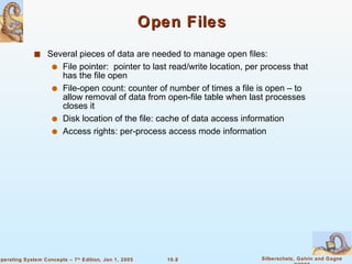 Open Files Several pieces of data are needed to manage open files: File pointer:  pointer to last read/write location, per process that has the file open File-open count: counter of number of times a file is open – to allow removal of data from open-file table when last processes closes it Disk location of the file: cache of data access information Access rights: per-process access mode information 