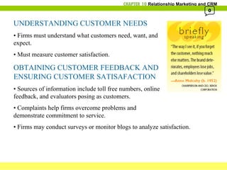 UNDERSTANDING CUSTOMER NEEDS •  Firms must understand what customers need, want, and  expect. •  Must measure customer satisfaction. OBTAINING CUSTOMER FEEDBACK AND  ENSURING CUSTOMER SATISAFACTION •  Sources of information include toll free numbers, online  feedback, and evaluators posing as customers. •  Complaints help firms overcome problems and  demonstrate commitment to service. •  Firms may conduct surveys or monitor blogs to analyze satisfaction. 0 
