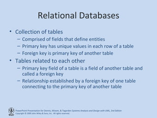 Relational Databases Collection of tables Comprised of fields that define entities Primary key has unique values in each row of a table Foreign key is primary key of another table Tables related to each other Primary key field of a table is a field of another table and called a foreign key Relationship established by a foreign key of one table connecting to the primary key of another table 