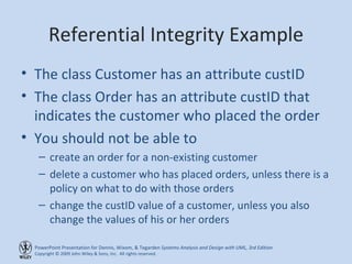 Referential Integrity Example The class Customer has an attribute custID The class Order has an attribute custID that indicates the customer who placed the order You should not be able to  create an order for a non-existing customer delete a customer who has placed orders, unless there is a policy on what to do with those orders change the custID value of a customer, unless you also change the values of his or her orders 