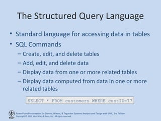 The Structured Query Language Standard language for accessing data in tables SQL Commands Create, edit, and delete tables Add, edit, and delete data Display data from one or more related tables Display data computed from data in one or more related tables SELECT * FROM customers WHERE custID=77 