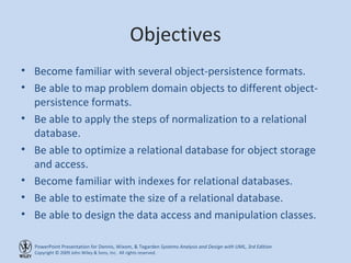 Objectives Become familiar with several object-persistence formats. Be able to map problem domain objects to different object-persistence formats. Be able to apply the steps of normalization to a relational database. Be able to optimize a relational database for object storage and access. Become familiar with indexes for relational databases. Be able to estimate the size of a relational database. Be able to design the data access and manipulation classes. 