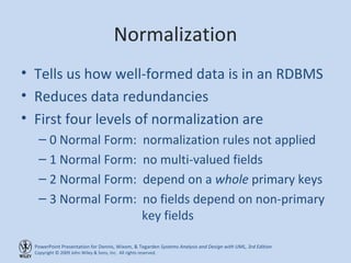 Normalization Tells us how well-formed data is in an RDBMS Reduces data redundancies First four levels of normalization are 0 Normal Form:  normalization rules not applied 1 Normal Form:  no multi-valued fields 2 Normal Form:  depend on a  whole  primary keys 3 Normal Form:  no fields depend on non-primary    key fields 