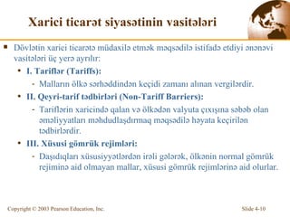 Xarici ticarət siyasətinin vasitələri   D ö vl ə tin  xarici ticarətə müdaxilə etmək məqsədilə istifadə etdiyi ənənəvi vasitələri üç yerə ayrılır: I . Tarifl ə r  (Tariffs) :  Malların  ö lk ə   sərhəddindən keçidi zamanı alınan vergilərdir. II .  Qeyri-t arif  tədbirləri  (Non-Tariff Barriers) : T arifl ə rin  xaricində qalan və ölkədən valyuta çıxışına səbəb olan əməliyyatları məhdudlaşdırmaq məqsədilə həyata keçirilən tədbirlərdir. III .  Xüsusi gömrük rejimləri : Daşıdıqları xüsusiyyətlərdən irəli gələrək, ölkənin normal gömrük rejiminə aid olmayan mallar, xüsusi gömrük rejimlərinə aid olurlar. 