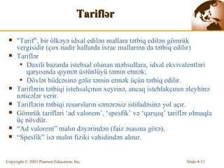 Tarifl ə r "Tarif",  bir  ölkəyə idxal edilən mallara tətbiq edilən gömrük vergisidir  ( çox nadir hallarda ixrac mallarına da tətbiq edilir ) Tarifl ə r  Daxili bazarda istehsal olunan məhsullara, idxal ekvivalentləri qarşısında qiymət üstünlüyü təmin etmək ; Dövlət büdcəsinə gəlir təmin etmək üçün tətbiq edilir. Tarifl ə rin  tətbiqi istehsalçının xeyrinə,  anca q   istehlakçının əleyhinə nəticələr verir . Tariflərin tətbiqi resursların səmərəsiz istifadəsinə yol açır. Gömrük tarifləri  ‘ad valorem’, ‘spesfik’ v ə  ‘ qarışıq ’ tarifl ə r olma qla  üç  növdür. “ Ad valorem” mal ın  d əyərindən  ( faiz əsasına görə ),  “ Spesfik” is ə  malın fiziki  vahidindən alınır. 
