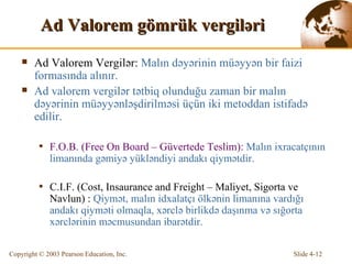 Ad Valorem  gömrük v ergil ə r i Ad Valorem Vergil ə r:  Malın d əyə rinin  müəyyən bir faizi formasında alınır. Ad valorem vergil ə r  tətbiq olunduğu zaman bir malın dəyərinin müəyyənləşdirilməsi üçün iki metoddan istifadə edilir. F.O.B. (Free On Board – Güvertede Teslim):   Malın  ixracatçının limanında gəmiyə yükləndiyi andakı qiymətdir. C.I.F. (Cost, Insaurance and Freight – Maliyet, Sigorta ve Navlun) :   Qiymət,  malın  idxalatçı ölkənin limanına vardığı andakı qiyməti olmaqla, xərclə birlikdə daşınma və sığorta xərclərinin məcmusundan ibarətdir. 